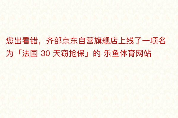 您出看錯，齊部京東自營旗艦店上線了一項名為「法國 30 天竊搶保」的 樂魚體育網站